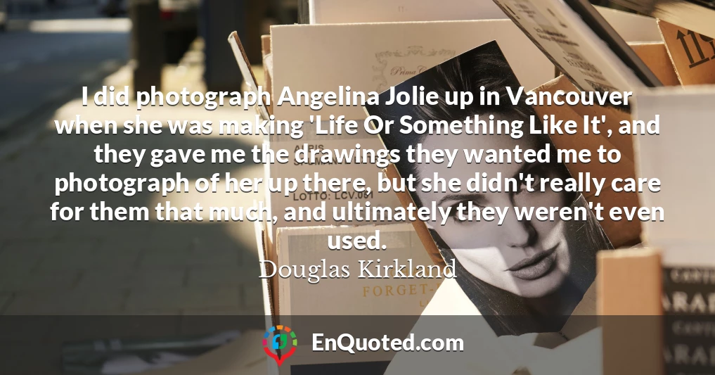 I did photograph Angelina Jolie up in Vancouver when she was making 'Life Or Something Like It', and they gave me the drawings they wanted me to photograph of her up there, but she didn't really care for them that much, and ultimately they weren't even used.