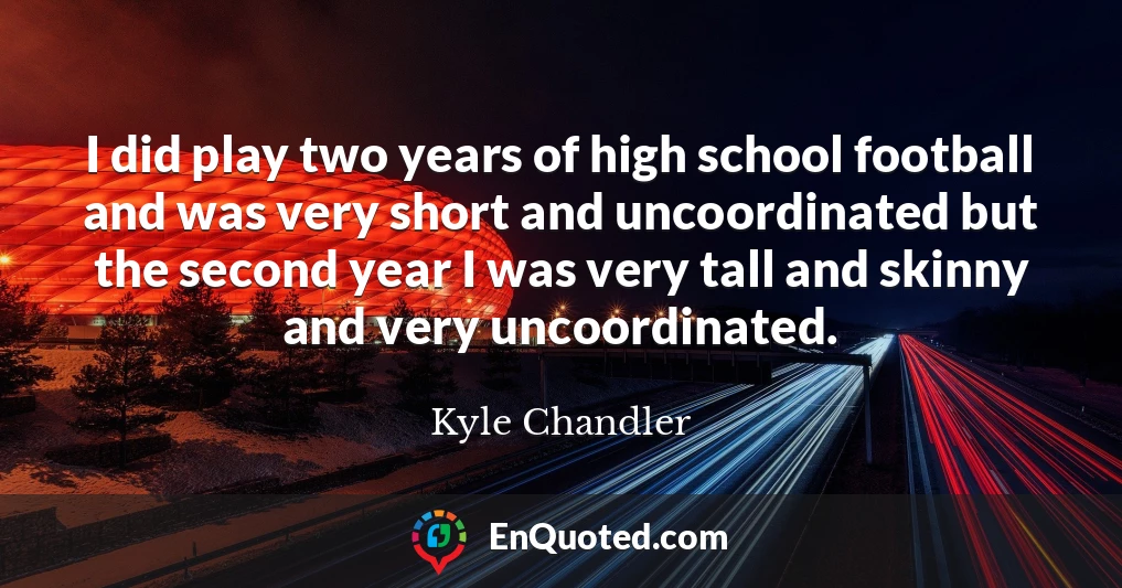 I did play two years of high school football and was very short and uncoordinated but the second year I was very tall and skinny and very uncoordinated.