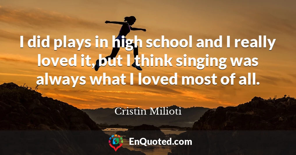 I did plays in high school and I really loved it, but I think singing was always what I loved most of all.