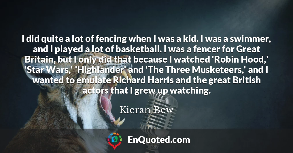 I did quite a lot of fencing when I was a kid. I was a swimmer, and I played a lot of basketball. I was a fencer for Great Britain, but I only did that because I watched 'Robin Hood,' 'Star Wars,' 'Highlander' and 'The Three Musketeers,' and I wanted to emulate Richard Harris and the great British actors that I grew up watching.