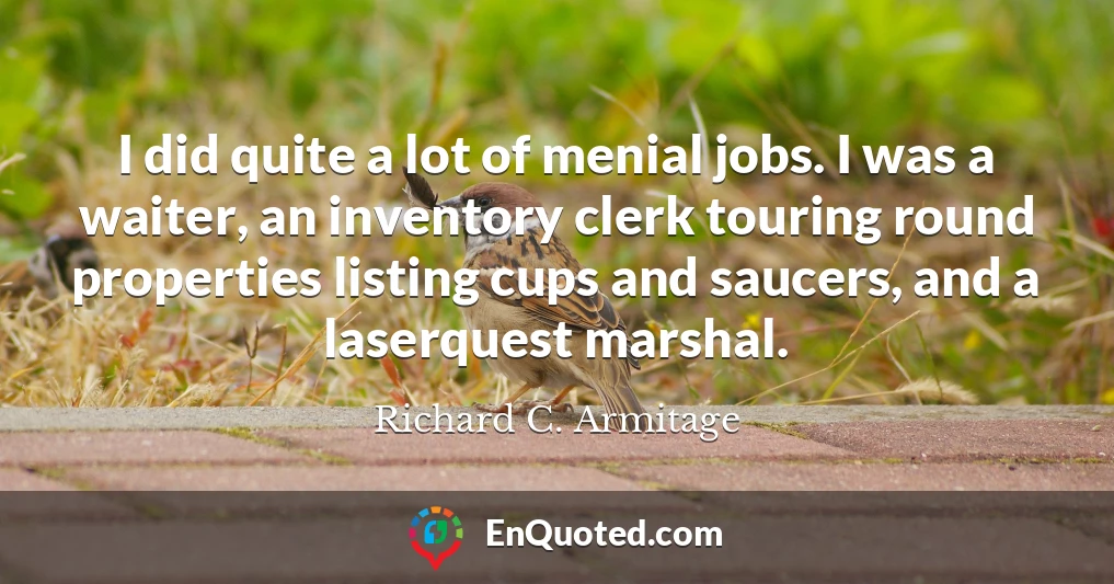 I did quite a lot of menial jobs. I was a waiter, an inventory clerk touring round properties listing cups and saucers, and a laserquest marshal.