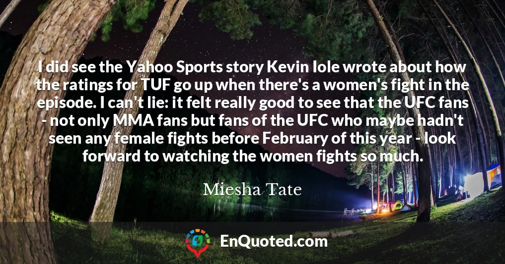 I did see the Yahoo Sports story Kevin Iole wrote about how the ratings for TUF go up when there's a women's fight in the episode. I can't lie: it felt really good to see that the UFC fans - not only MMA fans but fans of the UFC who maybe hadn't seen any female fights before February of this year - look forward to watching the women fights so much.