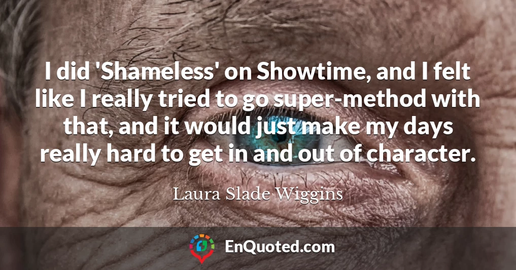I did 'Shameless' on Showtime, and I felt like I really tried to go super-method with that, and it would just make my days really hard to get in and out of character.