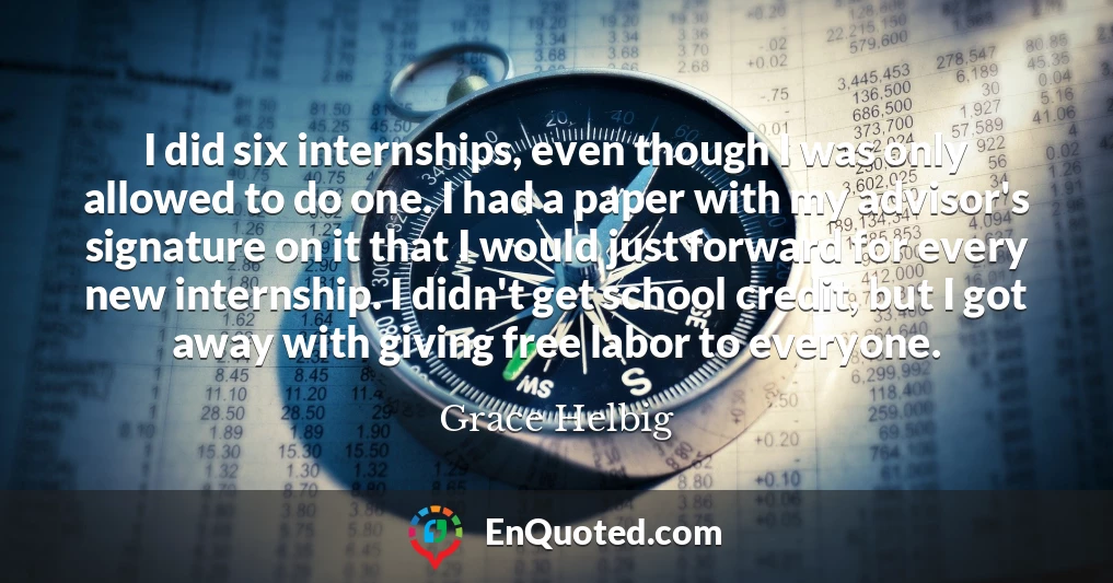 I did six internships, even though I was only allowed to do one. I had a paper with my advisor's signature on it that I would just forward for every new internship. I didn't get school credit, but I got away with giving free labor to everyone.