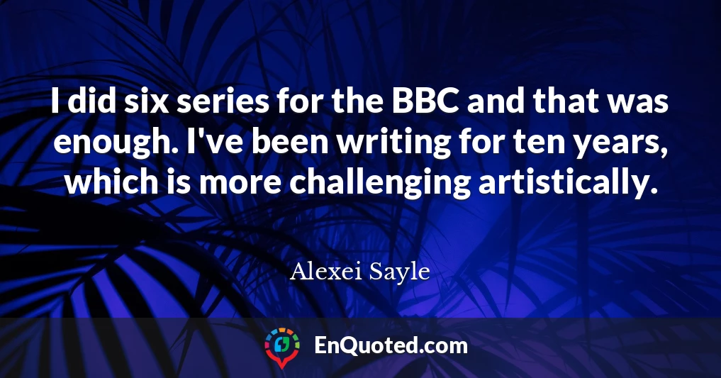 I did six series for the BBC and that was enough. I've been writing for ten years, which is more challenging artistically.
