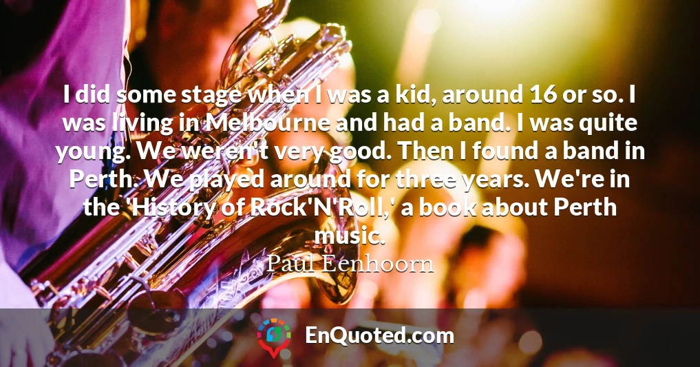 I did some stage when I was a kid, around 16 or so. I was living in Melbourne and had a band. I was quite young. We weren't very good. Then I found a band in Perth. We played around for three years. We're in the 'History of Rock'N'Roll,' a book about Perth music.