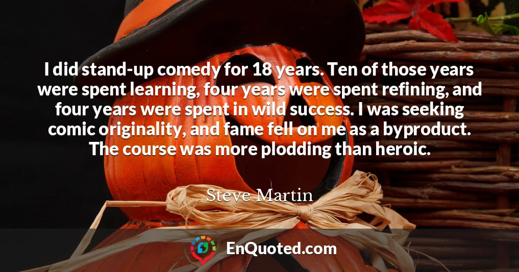 I did stand-up comedy for 18 years. Ten of those years were spent learning, four years were spent refining, and four years were spent in wild success. I was seeking comic originality, and fame fell on me as a byproduct. The course was more plodding than heroic.