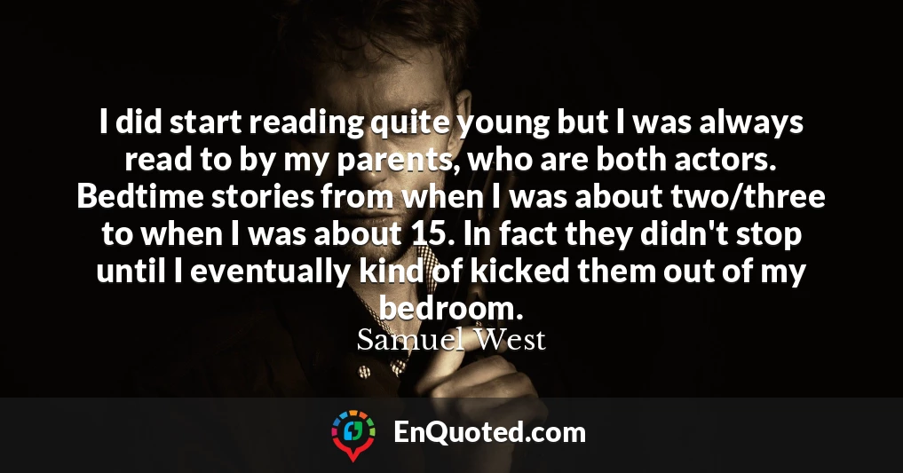 I did start reading quite young but I was always read to by my parents, who are both actors. Bedtime stories from when I was about two/three to when I was about 15. In fact they didn't stop until I eventually kind of kicked them out of my bedroom.