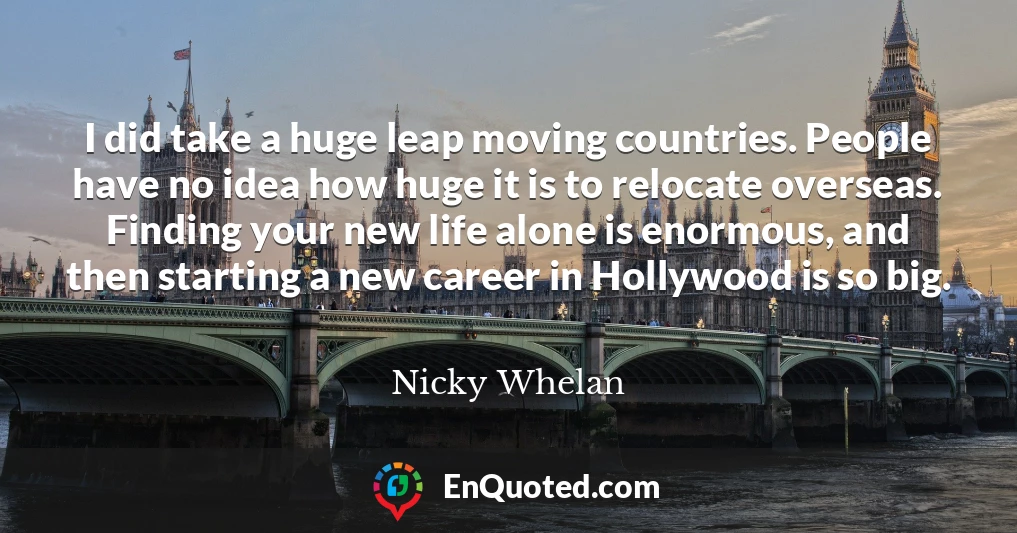 I did take a huge leap moving countries. People have no idea how huge it is to relocate overseas. Finding your new life alone is enormous, and then starting a new career in Hollywood is so big.