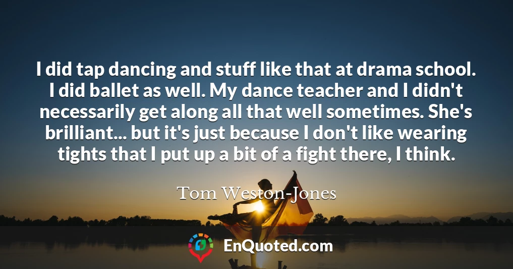I did tap dancing and stuff like that at drama school. I did ballet as well. My dance teacher and I didn't necessarily get along all that well sometimes. She's brilliant... but it's just because I don't like wearing tights that I put up a bit of a fight there, I think.