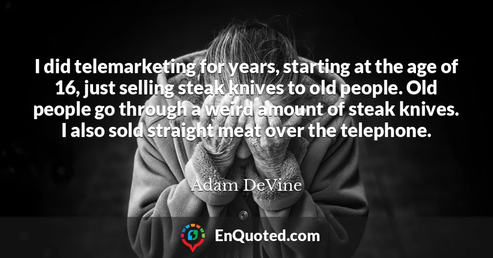 I did telemarketing for years, starting at the age of 16, just selling steak knives to old people. Old people go through a weird amount of steak knives. I also sold straight meat over the telephone.