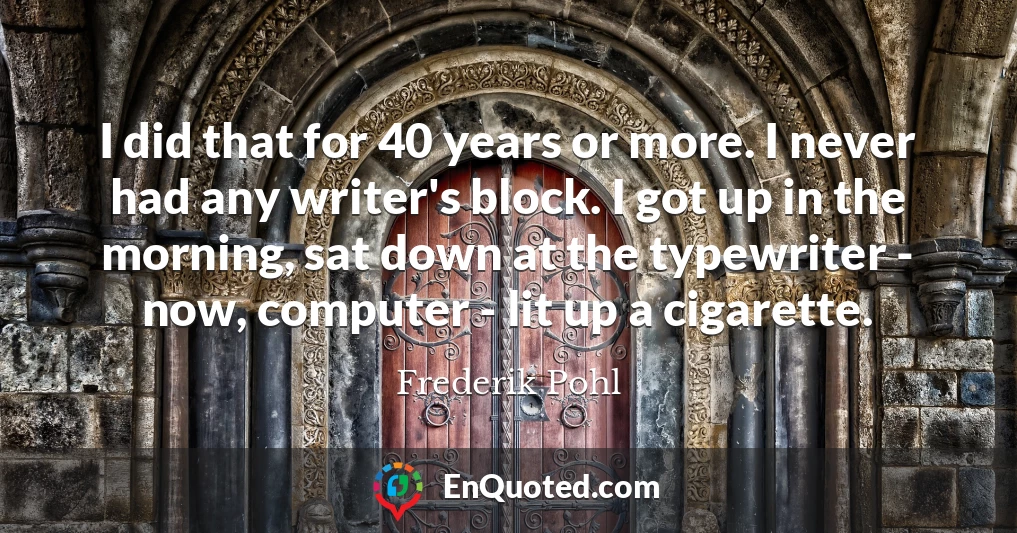 I did that for 40 years or more. I never had any writer's block. I got up in the morning, sat down at the typewriter - now, computer - lit up a cigarette.
