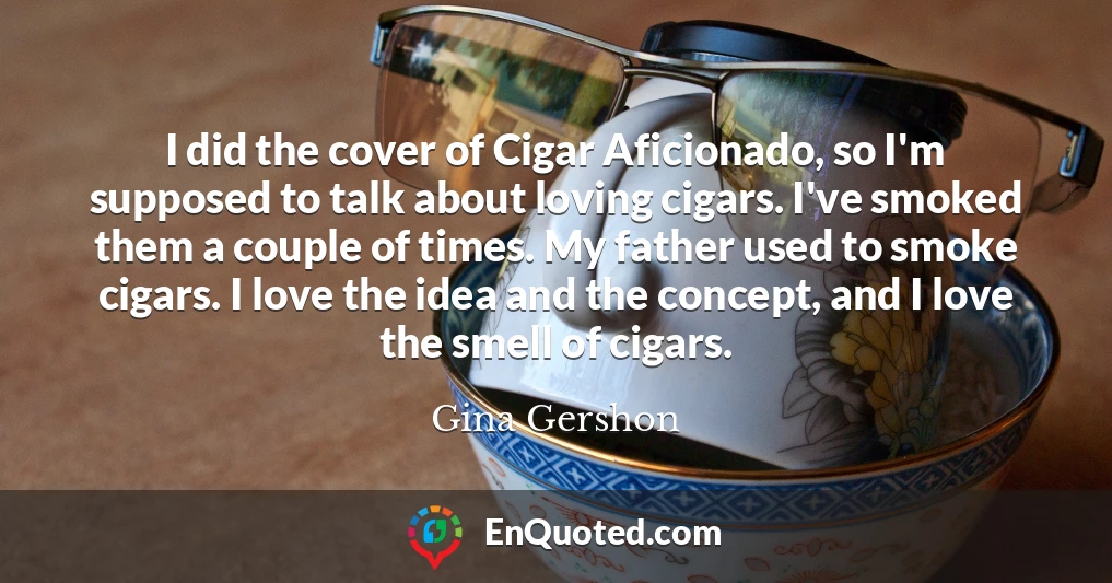 I did the cover of Cigar Aficionado, so I'm supposed to talk about loving cigars. I've smoked them a couple of times. My father used to smoke cigars. I love the idea and the concept, and I love the smell of cigars.
