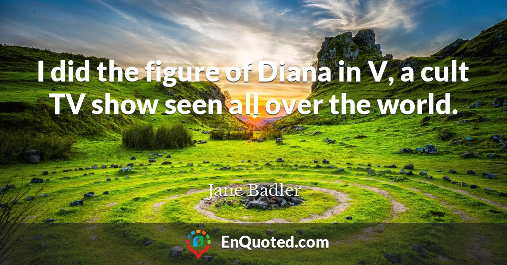 I did the figure of Diana in V, a cult TV show seen all over the world.