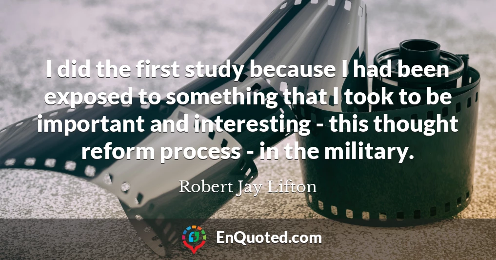 I did the first study because I had been exposed to something that I took to be important and interesting - this thought reform process - in the military.