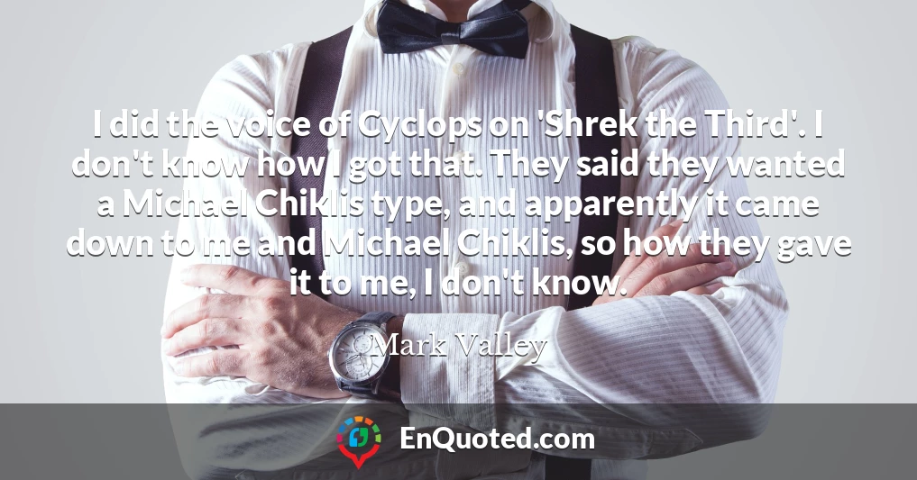 I did the voice of Cyclops on 'Shrek the Third'. I don't know how I got that. They said they wanted a Michael Chiklis type, and apparently it came down to me and Michael Chiklis, so how they gave it to me, I don't know.