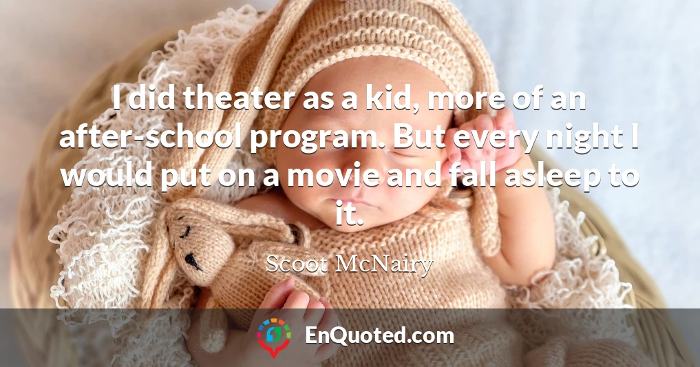 I did theater as a kid, more of an after-school program. But every night I would put on a movie and fall asleep to it.