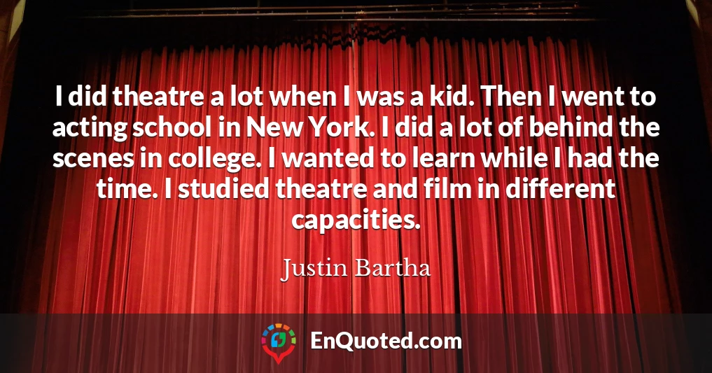 I did theatre a lot when I was a kid. Then I went to acting school in New York. I did a lot of behind the scenes in college. I wanted to learn while I had the time. I studied theatre and film in different capacities.