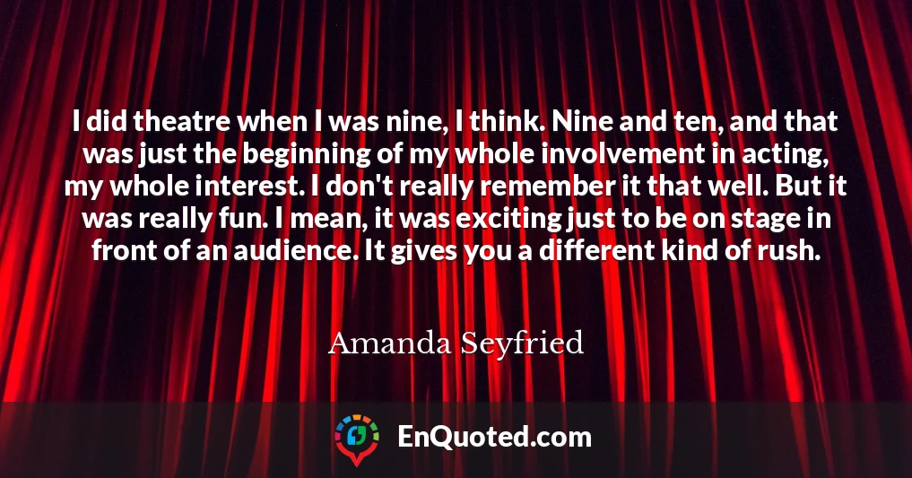 I did theatre when I was nine, I think. Nine and ten, and that was just the beginning of my whole involvement in acting, my whole interest. I don't really remember it that well. But it was really fun. I mean, it was exciting just to be on stage in front of an audience. It gives you a different kind of rush.