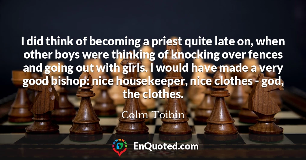 I did think of becoming a priest quite late on, when other boys were thinking of knocking over fences and going out with girls. I would have made a very good bishop: nice housekeeper, nice clothes - god, the clothes.