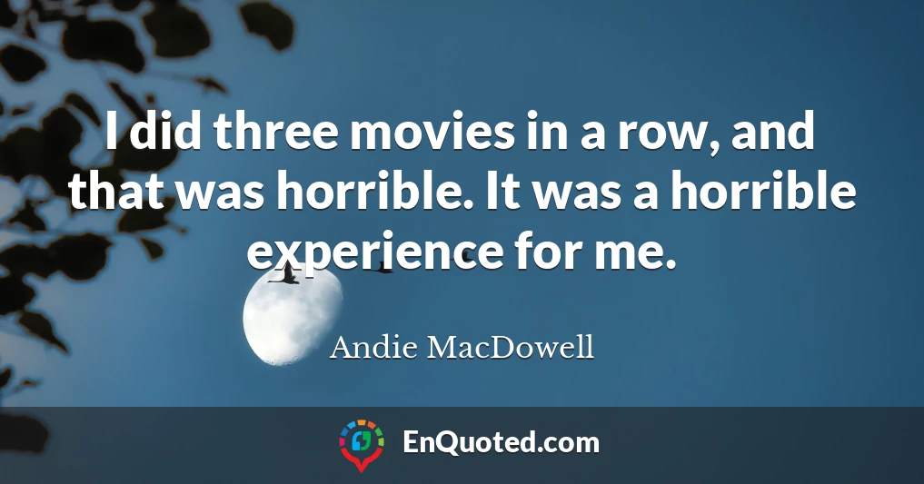 I did three movies in a row, and that was horrible. It was a horrible experience for me.