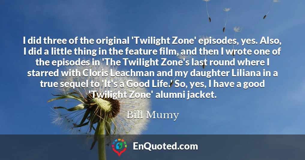 I did three of the original 'Twilight Zone' episodes, yes. Also, I did a little thing in the feature film, and then I wrote one of the episodes in 'The Twilight Zone's last round where I starred with Cloris Leachman and my daughter Liliana in a true sequel to 'It's a Good Life.' So, yes, I have a good 'Twilight Zone' alumni jacket.