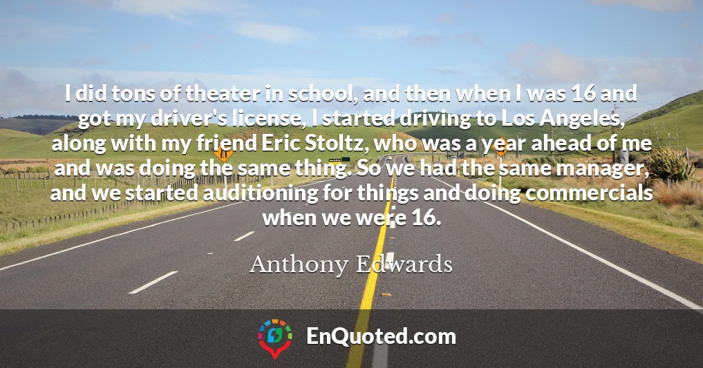 I did tons of theater in school, and then when I was 16 and got my driver's license, I started driving to Los Angeles, along with my friend Eric Stoltz, who was a year ahead of me and was doing the same thing. So we had the same manager, and we started auditioning for things and doing commercials when we were 16.