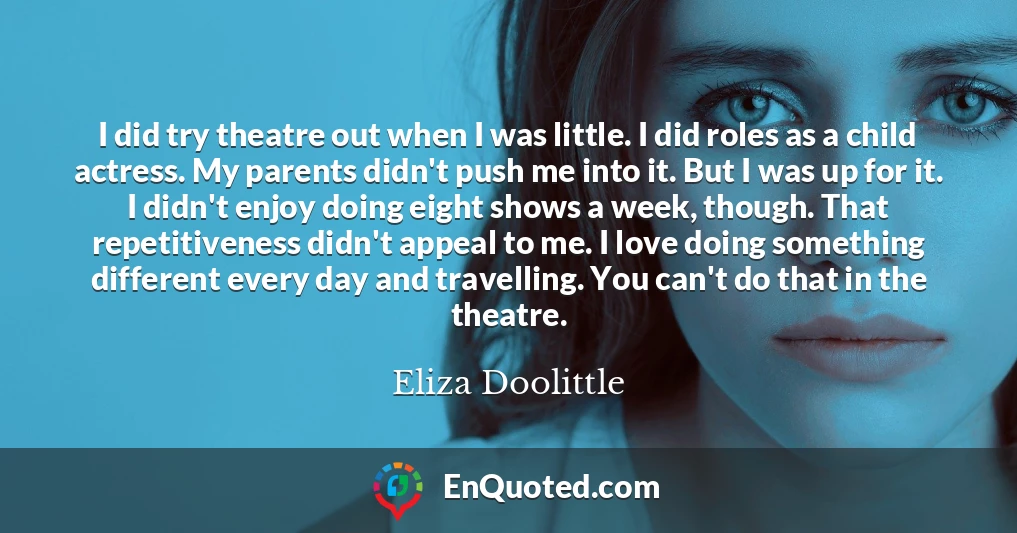 I did try theatre out when I was little. I did roles as a child actress. My parents didn't push me into it. But I was up for it. I didn't enjoy doing eight shows a week, though. That repetitiveness didn't appeal to me. I love doing something different every day and travelling. You can't do that in the theatre.