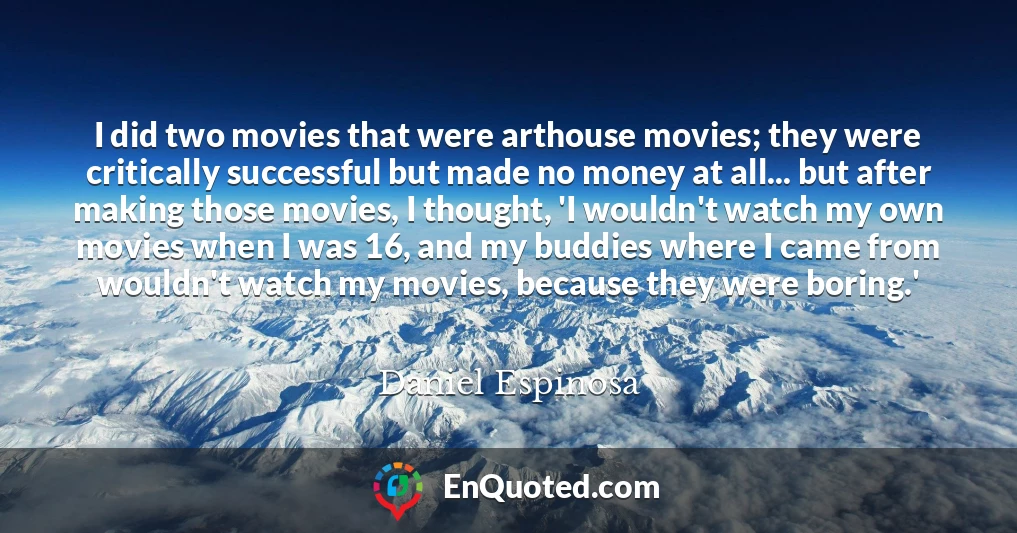 I did two movies that were arthouse movies; they were critically successful but made no money at all... but after making those movies, I thought, 'I wouldn't watch my own movies when I was 16, and my buddies where I came from wouldn't watch my movies, because they were boring.'