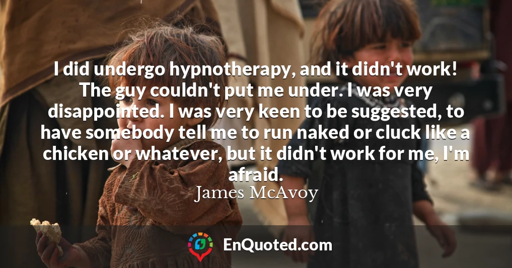 I did undergo hypnotherapy, and it didn't work! The guy couldn't put me under. I was very disappointed. I was very keen to be suggested, to have somebody tell me to run naked or cluck like a chicken or whatever, but it didn't work for me, I'm afraid.