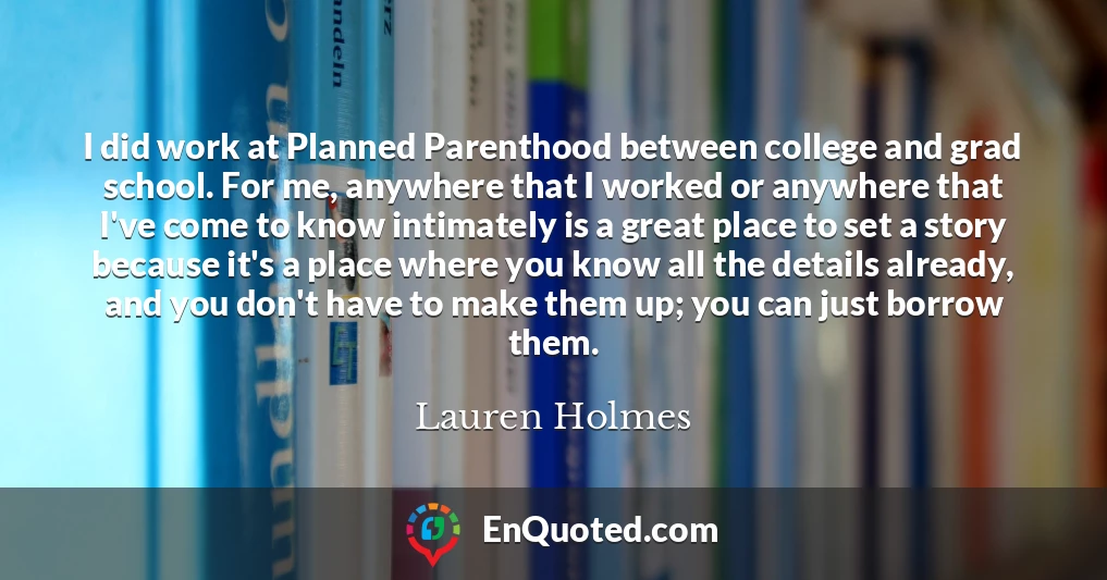 I did work at Planned Parenthood between college and grad school. For me, anywhere that I worked or anywhere that I've come to know intimately is a great place to set a story because it's a place where you know all the details already, and you don't have to make them up; you can just borrow them.