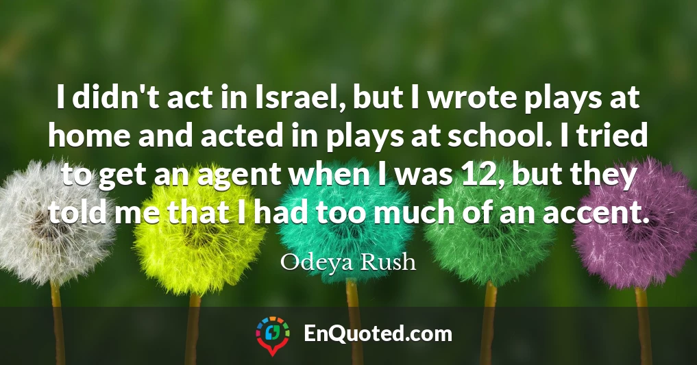 I didn't act in Israel, but I wrote plays at home and acted in plays at school. I tried to get an agent when I was 12, but they told me that I had too much of an accent.