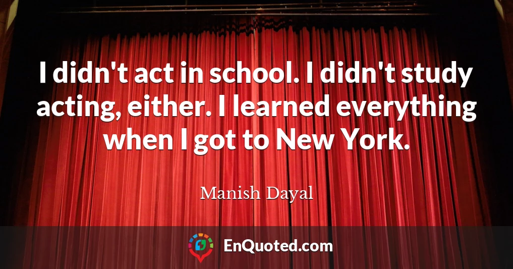 I didn't act in school. I didn't study acting, either. I learned everything when I got to New York.
