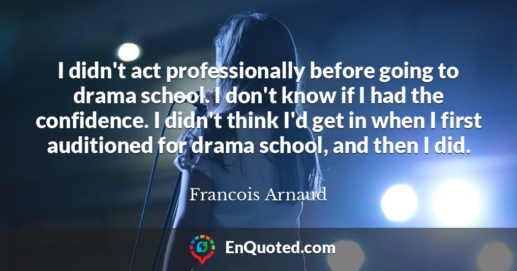 I didn't act professionally before going to drama school. I don't know if I had the confidence. I didn't think I'd get in when I first auditioned for drama school, and then I did.