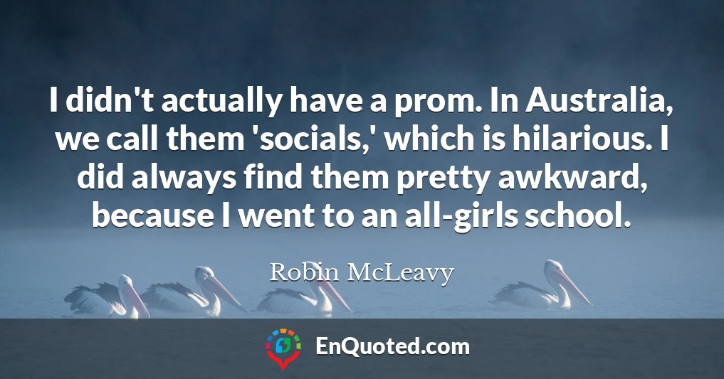 I didn't actually have a prom. In Australia, we call them 'socials,' which is hilarious. I did always find them pretty awkward, because I went to an all-girls school.