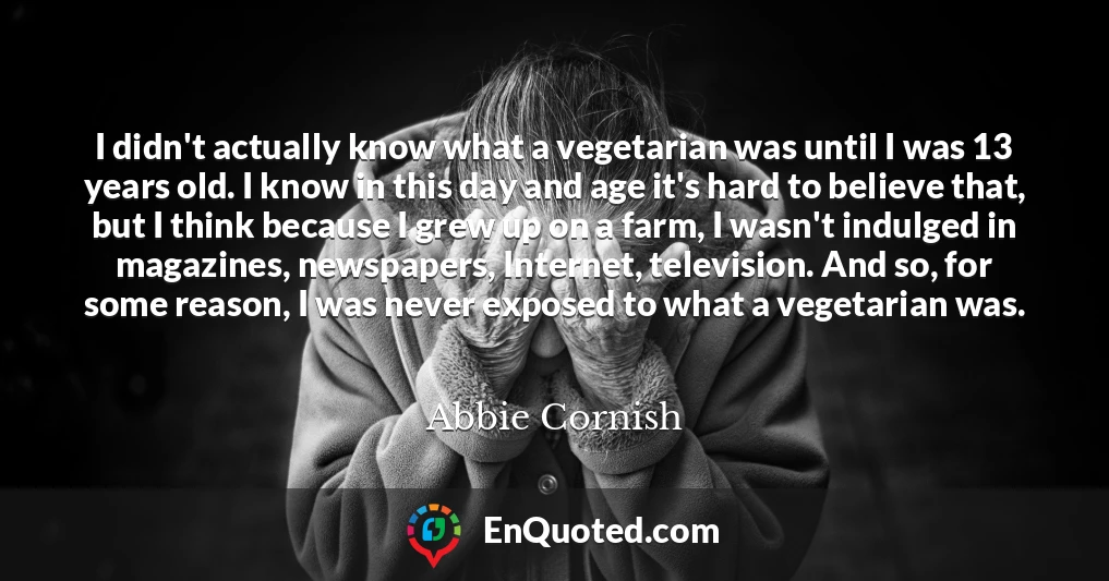 I didn't actually know what a vegetarian was until I was 13 years old. I know in this day and age it's hard to believe that, but I think because I grew up on a farm, I wasn't indulged in magazines, newspapers, Internet, television. And so, for some reason, I was never exposed to what a vegetarian was.