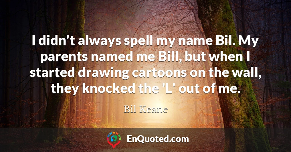 I didn't always spell my name Bil. My parents named me Bill, but when I started drawing cartoons on the wall, they knocked the 'L' out of me.