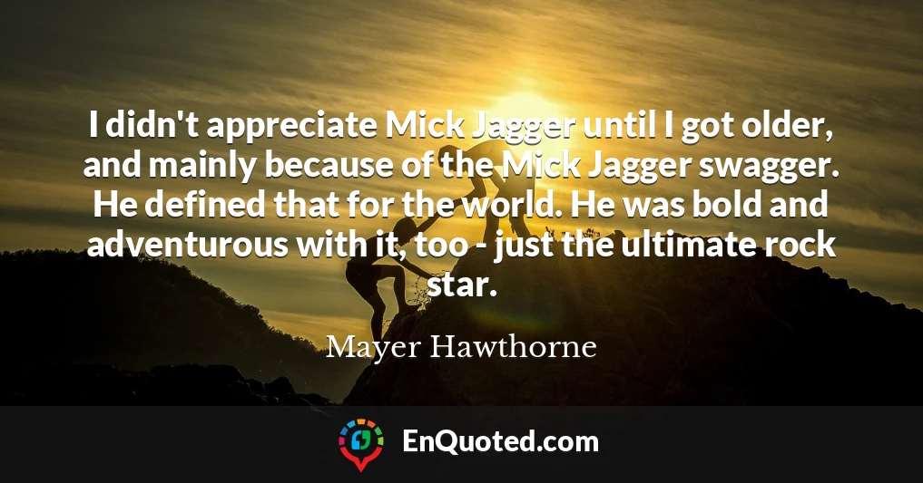 I didn't appreciate Mick Jagger until I got older, and mainly because of the Mick Jagger swagger. He defined that for the world. He was bold and adventurous with it, too - just the ultimate rock star.