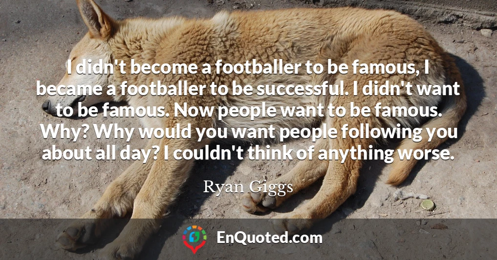 I didn't become a footballer to be famous, I became a footballer to be successful. I didn't want to be famous. Now people want to be famous. Why? Why would you want people following you about all day? I couldn't think of anything worse.