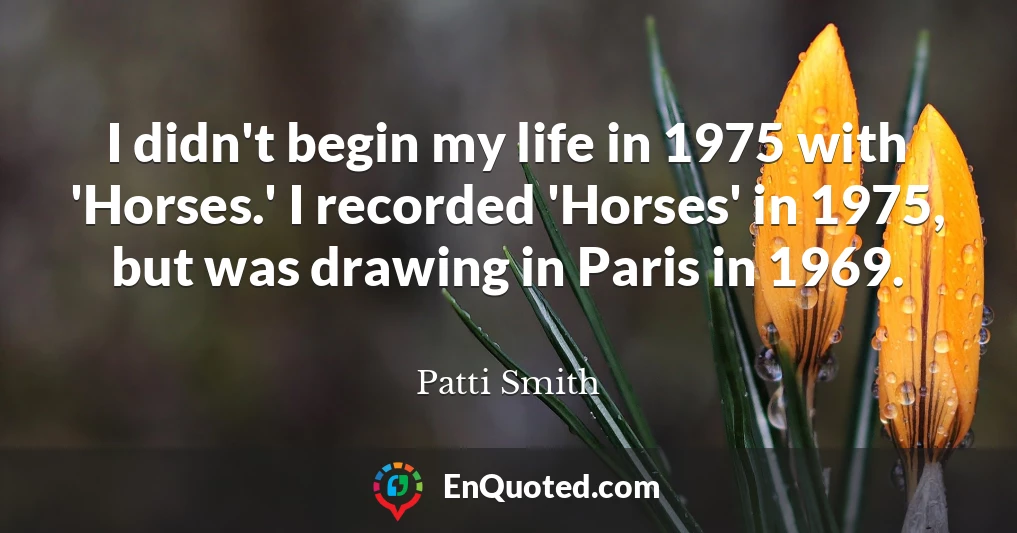 I didn't begin my life in 1975 with 'Horses.' I recorded 'Horses' in 1975, but was drawing in Paris in 1969.