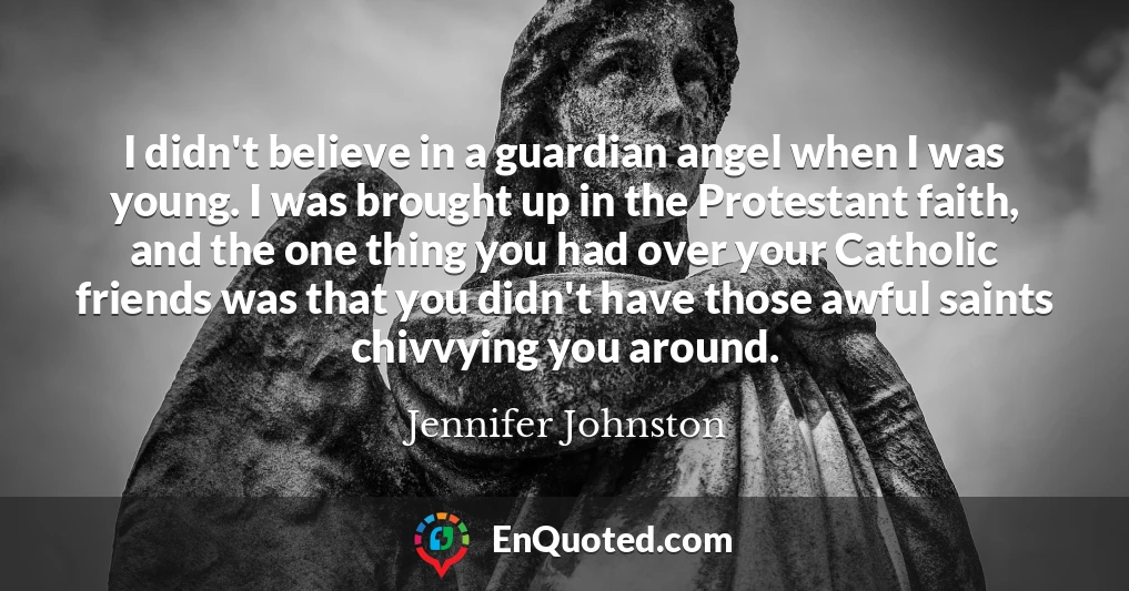 I didn't believe in a guardian angel when I was young. I was brought up in the Protestant faith, and the one thing you had over your Catholic friends was that you didn't have those awful saints chivvying you around.