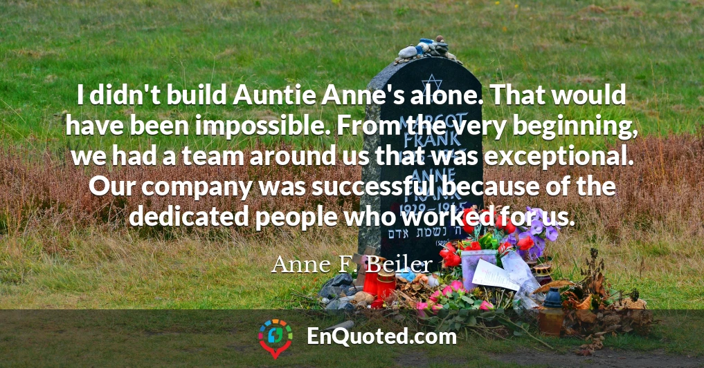I didn't build Auntie Anne's alone. That would have been impossible. From the very beginning, we had a team around us that was exceptional. Our company was successful because of the dedicated people who worked for us.