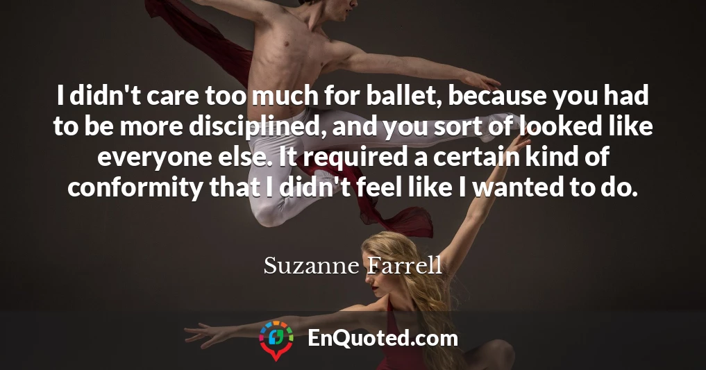 I didn't care too much for ballet, because you had to be more disciplined, and you sort of looked like everyone else. It required a certain kind of conformity that I didn't feel like I wanted to do.