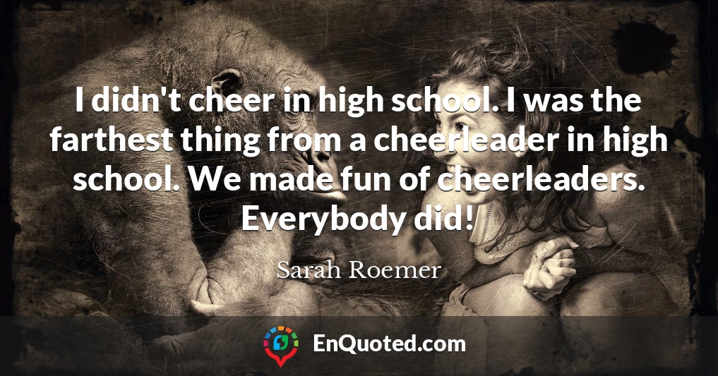 I didn't cheer in high school. I was the farthest thing from a cheerleader in high school. We made fun of cheerleaders. Everybody did!