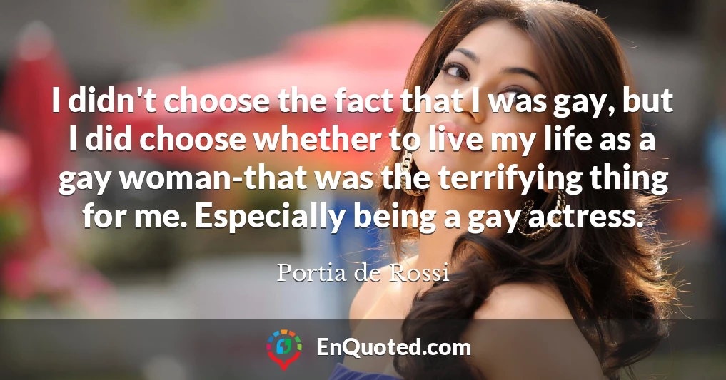 I didn't choose the fact that I was gay, but I did choose whether to live my life as a gay woman-that was the terrifying thing for me. Especially being a gay actress.