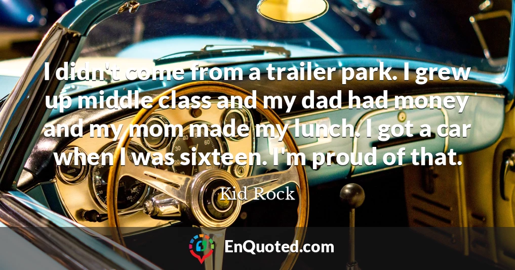 I didn't come from a trailer park. I grew up middle class and my dad had money and my mom made my lunch. I got a car when I was sixteen. I'm proud of that.