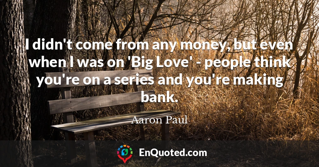 I didn't come from any money, but even when I was on 'Big Love' - people think you're on a series and you're making bank.