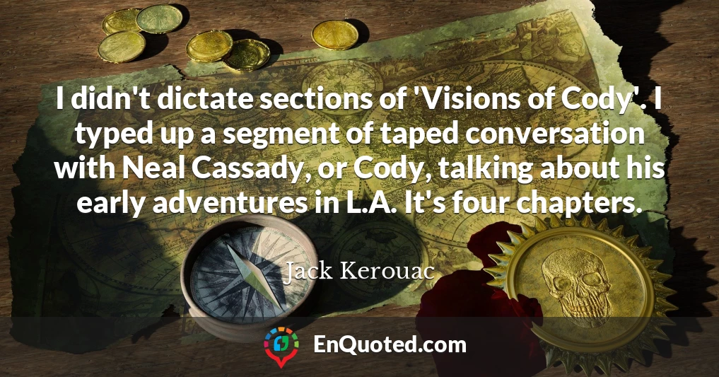 I didn't dictate sections of 'Visions of Cody'. I typed up a segment of taped conversation with Neal Cassady, or Cody, talking about his early adventures in L.A. It's four chapters.