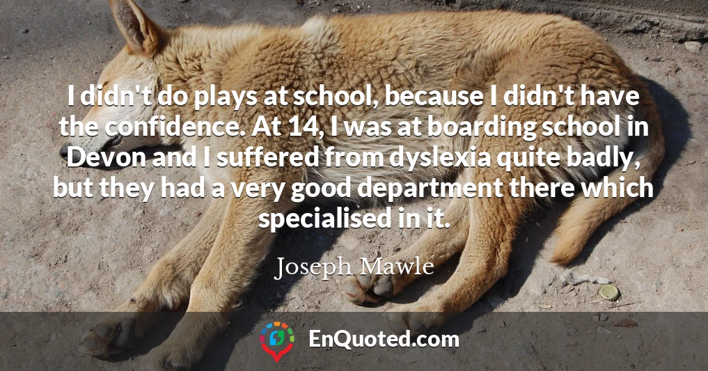 I didn't do plays at school, because I didn't have the confidence. At 14, I was at boarding school in Devon and I suffered from dyslexia quite badly, but they had a very good department there which specialised in it.