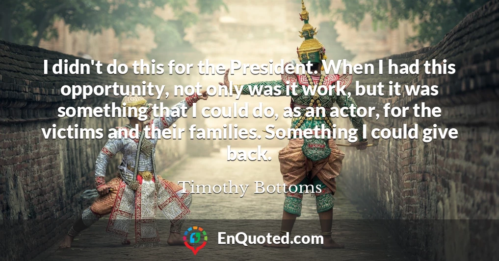 I didn't do this for the President. When I had this opportunity, not only was it work, but it was something that I could do, as an actor, for the victims and their families. Something I could give back.